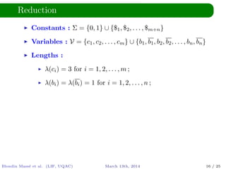 Reduction
Constants : Σ = {0, 1} ∪ {$1, $2, . . . , $m+n}
Variables : V = {c1, c2, . . . , cm} ∪ {b1, b1, b2, b2, . . . , bn, bn}
Lengths :
λ(ci) = 3 for i = 1, 2, . . . , m ;
λ(bi) = λ(bi) = 1 for i = 1, 2, . . . , n ;
Blondin Mass´e et al. (LIF, UQAC) March 13th, 2014 16 / 25
 