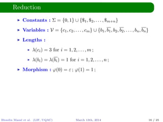 Reduction
Constants : Σ = {0, 1} ∪ {$1, $2, . . . , $m+n}
Variables : V = {c1, c2, . . . , cm} ∪ {b1, b1, b2, b2, . . . , bn, bn}
Lengths :
λ(ci) = 3 for i = 1, 2, . . . , m ;
λ(bi) = λ(bi) = 1 for i = 1, 2, . . . , n ;
Morphism : ϕ(0) = ε ; ϕ(1) = 1 ;
Blondin Mass´e et al. (LIF, UQAC) March 13th, 2014 16 / 25
 