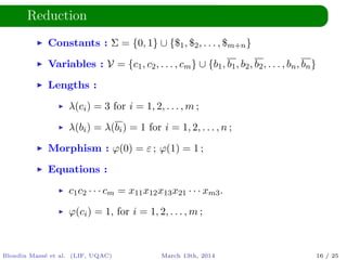 Reduction
Constants : Σ = {0, 1} ∪ {$1, $2, . . . , $m+n}
Variables : V = {c1, c2, . . . , cm} ∪ {b1, b1, b2, b2, . . . , bn, bn}
Lengths :
λ(ci) = 3 for i = 1, 2, . . . , m ;
λ(bi) = λ(bi) = 1 for i = 1, 2, . . . , n ;
Morphism : ϕ(0) = ε ; ϕ(1) = 1 ;
Equations :
c1c2 · · · cm = x11x12x13x21 · · · xm3.
ϕ(ci) = 1, for i = 1, 2, . . . , m ;
Blondin Mass´e et al. (LIF, UQAC) March 13th, 2014 16 / 25
 