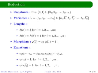 Reduction
Constants : Σ = {0, 1} ∪ {$1, $2, . . . , $m+n}
Variables : V = {c1, c2, . . . , cm} ∪ {b1, b1, b2, b2, . . . , bn, bn}
Lengths :
λ(ci) = 3 for i = 1, 2, . . . , m ;
λ(bi) = λ(bi) = 1 for i = 1, 2, . . . , n ;
Morphism : ϕ(0) = ε ; ϕ(1) = 1 ;
Equations :
c1c2 · · · cm = x11x12x13x21 · · · xm3.
ϕ(ci) = 1, for i = 1, 2, . . . , m ;
ϕ(bibi) = 1, for i = 1, 2, . . . , n ;
Blondin Mass´e et al. (LIF, UQAC) March 13th, 2014 16 / 25
 
