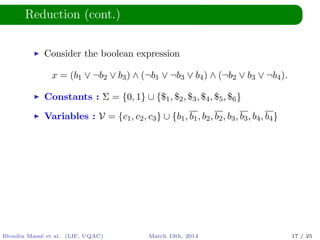 Reduction (cont.)
Consider the boolean expression
x = (b1 ∨ ¬b2 ∨ b3) ∧ (¬b1 ∨ ¬b3 ∨ b4) ∧ (¬b2 ∨ b3 ∨ ¬b4).
Constants : Σ = {0, 1} ∪ {$1, $2, $3, $4, $5, $6}
Variables : V = {c1, c2, c3} ∪ {b1, b1, b2, b2, b3, b3, b4, b4}
Blondin Mass´e et al. (LIF, UQAC) March 13th, 2014 17 / 25
 