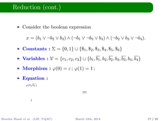 Reduction (cont.)
Consider the boolean expression
x = (b1 ∨ ¬b2 ∨ b3) ∧ (¬b1 ∨ ¬b3 ∨ b4) ∧ (¬b2 ∨ b3 ∨ ¬b4).
Constants : Σ = {0, 1} ∪ {$1, $2, $3, $4, $5, $6}
Variables : V = {c1, c2, c3} ∪ {b1, b1, b2, b2, b3, b3, b4, b4}
Morphism : ϕ(0) = ε ; ϕ(1) = 1 ;
Equation :
ϕ(b1b1)
=
1
Blondin Mass´e et al. (LIF, UQAC) March 13th, 2014 17 / 25
 