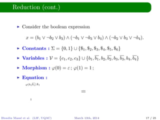 Reduction (cont.)
Consider the boolean expression
x = (b1 ∨ ¬b2 ∨ b3) ∧ (¬b1 ∨ ¬b3 ∨ b4) ∧ (¬b2 ∨ b3 ∨ ¬b4).
Constants : Σ = {0, 1} ∪ {$1, $2, $3, $4, $5, $6}
Variables : V = {c1, c2, c3} ∪ {b1, b1, b2, b2, b3, b3, b4, b4}
Morphism : ϕ(0) = ε ; ϕ(1) = 1 ;
Equation :
ϕ(b1b1)$1
=
1
Blondin Mass´e et al. (LIF, UQAC) March 13th, 2014 17 / 25
 
