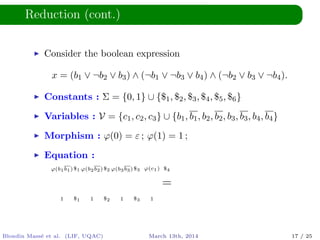 Reduction (cont.)
Consider the boolean expression
x = (b1 ∨ ¬b2 ∨ b3) ∧ (¬b1 ∨ ¬b3 ∨ b4) ∧ (¬b2 ∨ b3 ∨ ¬b4).
Constants : Σ = {0, 1} ∪ {$1, $2, $3, $4, $5, $6}
Variables : V = {c1, c2, c3} ∪ {b1, b1, b2, b2, b3, b3, b4, b4}
Morphism : ϕ(0) = ε ; ϕ(1) = 1 ;
Equation :
ϕ(b1b1)$1 ϕ(b2b2)$2 ϕ(b3b3)$3 ϕ(c1) $4
=
1 $1 1 $2 1 $3 1
Blondin Mass´e et al. (LIF, UQAC) March 13th, 2014 17 / 25
 