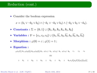 Reduction (cont.)
Consider the boolean expression
x = (b1 ∨ ¬b2 ∨ b3) ∧ (¬b1 ∨ ¬b3 ∨ b4) ∧ (¬b2 ∨ b3 ∨ ¬b4).
Constants : Σ = {0, 1} ∪ {$1, $2, $3, $4, $5, $6}
Variables : V = {c1, c2, c3} ∪ {b1, b1, b2, b2, b3, b3, b4, b4}
Morphism : ϕ(0) = ε ; ϕ(1) = 1 ;
Equation :
ϕ(b1b1)$1 ϕ(b2b2)$2 ϕ(b3b3)$3 ϕ(c1) $4 ϕ(c2) $5 ϕ(c3) $6 c1 c2 c3
=
1 $1 1 $2 1 $3 1 $4 1 $5 1 $6 b1b2b3b1b3b4b2b3b4
Blondin Mass´e et al. (LIF, UQAC) March 13th, 2014 17 / 25
 