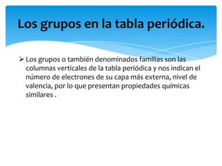 Los grupos en la tabla periódica.
 Los grupos o también denominados familias son las
columnas verticales de la tabla periódica y nos indican el
número de electrones de su capa más externa, nivel de
valencia, por lo que presentan propiedades químicas
similares .

 