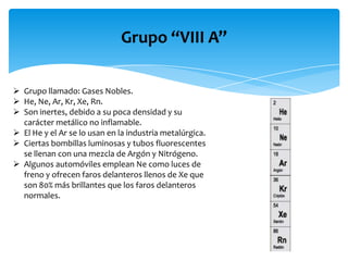 Grupo “VIII A”
 Grupo llamado: Gases Nobles.
 He, Ne, Ar, Kr, Xe, Rn.
 Son inertes, debido a su poca densidad y su
carácter metálico no inflamable.
 El He y el Ar se lo usan en la industria metalúrgica.
 Ciertas bombillas luminosas y tubos fluorescentes
se llenan con una mezcla de Argón y Nitrógeno.
 Algunos automóviles emplean Ne como luces de
freno y ofrecen faros delanteros llenos de Xe que
son 80% más brillantes que los faros delanteros
normales.

 