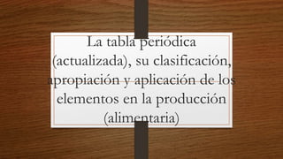 La tabla periódica
(actualizada), su clasificación,
apropiación y aplicación de los
elementos en la producción
(alimentaria)
 