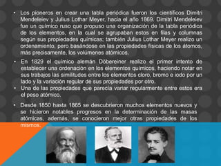 • Los pioneros en crear una tabla periódica fueron los científicos Dimitri
Mendeleiev y Julius Lothar Meyer, hacia el año 1869. Dimitri Mendeleiev
fue un químico ruso que propuso una organización de la tabla periódica
de los elementos, en la cual se agrupaban estos en filas y columnas
según sus propiedades químicas; también Julius Lothar Meyer realizo un
ordenamiento, pero basándose en las propiedades físicas de los átomos,
más precisamente, los volúmenes atómicos.
• En 1829 el químico alemán Döbereiner realizo el primer intento de
establecer una ordenación en los elementos químicos, haciendo notar en
sus trabajos las similitudes entre los elementos cloro, bromo e iodo por un
lado y la variación regular de sus propiedades por otro.
• Una de las propiedades que parecía variar regularmente entre estos era
el peso atómico.
• Desde 1850 hasta 1865 se descubrieron muchos elementos nuevos y
se hicieron notables progresos en la determinación de las masas
atómicas, además, se conocieron mejor otras propiedades de los
mismos.
 
