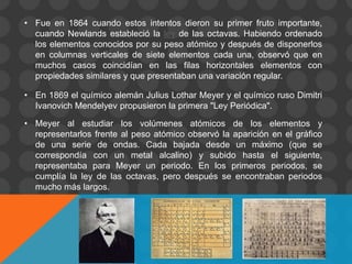 • Fue en 1864 cuando estos intentos dieron su primer fruto importante,
cuando Newlands estableció la ley de las octavas. Habiendo ordenado
los elementos conocidos por su peso atómico y después de disponerlos
en columnas verticales de siete elementos cada una, observó que en
muchos casos coincidían en las filas horizontales elementos con
propiedades similares y que presentaban una variación regular.
• En 1869 el químico alemán Julius Lothar Meyer y el químico ruso Dimitri
Ivanovich Mendelyev propusieron la primera "Ley Periódica".
• Meyer al estudiar los volúmenes atómicos de los elementos y
representarlos frente al peso atómico observó la aparición en el gráfico
de una serie de ondas. Cada bajada desde un máximo (que se
correspondía con un metal alcalino) y subido hasta el siguiente,
representaba para Meyer un periodo. En los primeros periodos, se
cumplía la ley de las octavas, pero después se encontraban periodos
mucho más largos.
 
