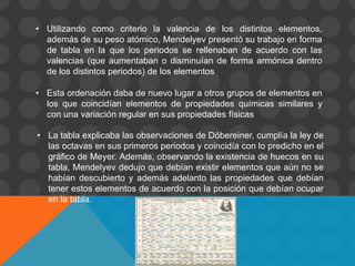 • Utilizando como criterio la valencia de los distintos elementos,
además de su peso atómico, Mendelyev presentó su trabajo en forma
de tabla en la que los periodos se rellenaban de acuerdo con las
valencias (que aumentaban o disminuían de forma armónica dentro
de los distintos periodos) de los elementos
• Esta ordenación daba de nuevo lugar a otros grupos de elementos en
los que coincidían elementos de propiedades químicas similares y
con una variación regular en sus propiedades físicas
• La tabla explicaba las observaciones de Döbereiner, cumplía la ley de
las octavas en sus primeros periodos y coincidía con lo predicho en el
gráfico de Meyer. Además, observando la existencia de huecos en su
tabla, Mendelyev dedujo que debían existir elementos que aún no se
habían descubierto y además adelanto las propiedades que debían
tener estos elementos de acuerdo con la posición que debían ocupar
en la tabla.
 