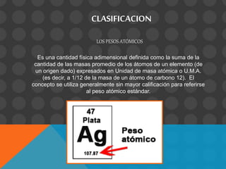 CLASIFICACION
LOS PESOS ATÓMICOS
Es una cantidad física adimensional definida como la suma de la
cantidad de las masas promedio de los átomos de un elemento (de
un origen dado) expresados en Unidad de masa atómica o U.M.A.
(es decir, a 1/12 de la masa de un átomo de carbono 12). El
concepto se utiliza generalmente sin mayor calificación para referirse
al peso atómico estándar.
 