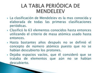  La clasificación de Mendeleiev es la mas conocida y
elaborada de todas las primeras clasificaciones
periódicas.
 Clasificó lo 63 elementos conocidos hasta entonces
utilizando el criterio de masa atómica usado hasta
entonces.
 Hasta bastantes años después no se definió el
concepto de número atómico puesto que no se
habían descubierto los protones.
 Dejaba espacios vacíos, que él consideró que se
trataba de elementos que aún no se habían
descubierto.
 