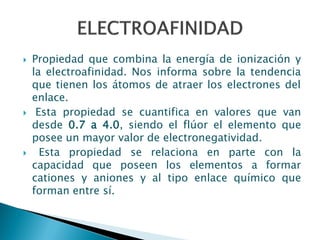  Propiedad que combina la energía de ionización y
la electroafinidad. Nos informa sobre la tendencia
que tienen los átomos de atraer los electrones del
enlace.
 Esta propiedad se cuantifica en valores que van
desde 0.7 a 4.0, siendo el flúor el elemento que
posee un mayor valor de electronegatividad.
 Esta propiedad se relaciona en parte con la
capacidad que poseen los elementos a formar
cationes y aniones y al tipo enlace químico que
forman entre sí.
 