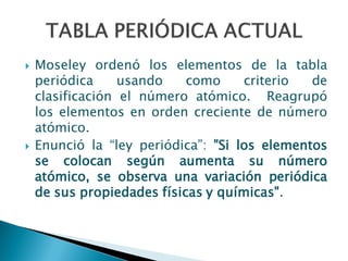  Moseley ordenó los elementos de la tabla
periódica usando como criterio de
clasificación el número atómico. Reagrupó
los elementos en orden creciente de número
atómico.
 Enunció la “ley periódica”: "Si los elementos
se colocan según aumenta su número
atómico, se observa una variación periódica
de sus propiedades físicas y químicas".
 