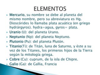  Mercurio, su nombre se debe al planeta del
mismo nombre, pero su abreviatura es Hg.
Dioscórides lo llamaba plata acuática (en griego
hydrárgyros). hydra=agua, gyros= plata.
 Uranio (U): del planeta Urano.
 Neptunio (Np): del planeta Neptuno.
 Plutonio (Pu): del planeta Plutón.
 Titanio(Ti): de Titán, luna de Saturno, y éste a su
vez de los Titanes, los primeros hijos de la Tierra
según la mitología griega.
 Cobre (Cu): cuprum, de la isla de Chipre.
 Galio (Ga): de Gallia, Francia
 