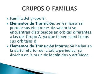  Familia del grupo B:
 Elementos de Transición: se les llama así
porque sus electrones de valencia se
encuentran distribuidos en órbitas diferentes
a las del Grupo A, ya que tienen semi llenos
sus orbitales d.
 Elementos de Transición Interna: Se hallan en
la parte inferior de la tabla periódica, se
dividen en la serie de lantánidos y actínidos.
 