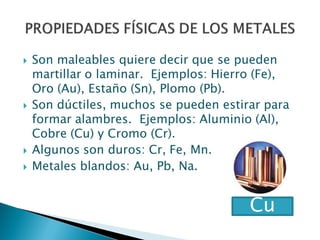  Son maleables quiere decir que se pueden
martillar o laminar. Ejemplos: Hierro (Fe),
Oro (Au), Estaño (Sn), Plomo (Pb).
 Son dúctiles, muchos se pueden estirar para
formar alambres. Ejemplos: Aluminio (Al),
Cobre (Cu) y Cromo (Cr).
 Algunos son duros: Cr, Fe, Mn.
 Metales blandos: Au, Pb, Na.
Cu
 