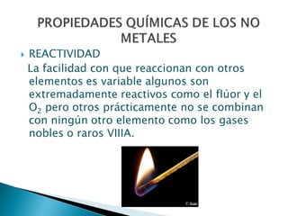  REACTIVIDAD
La facilidad con que reaccionan con otros
elementos es variable algunos son
extremadamente reactivos como el flúor y el
O2 pero otros prácticamente no se combinan
con ningún otro elemento como los gases
nobles o raros VIIIA.
 