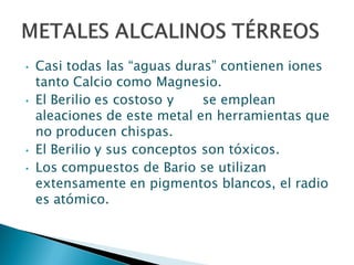 • Casi todas las “aguas duras” contienen iones
tanto Calcio como Magnesio.
• El Berilio es costoso y se emplean
aleaciones de este metal en herramientas que
no producen chispas.
• El Berilio y sus conceptos son tóxicos.
• Los compuestos de Bario se utilizan
extensamente en pigmentos blancos, el radio
es atómico.
 