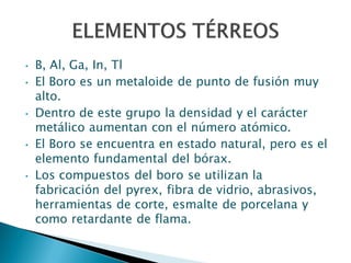 • B, Al, Ga, In, Tl
• El Boro es un metaloide de punto de fusión muy
alto.
• Dentro de este grupo la densidad y el carácter
metálico aumentan con el número atómico.
• El Boro se encuentra en estado natural, pero es el
elemento fundamental del bórax.
• Los compuestos del boro se utilizan la
fabricación del pyrex, fibra de vidrio, abrasivos,
herramientas de corte, esmalte de porcelana y
como retardante de flama.
 