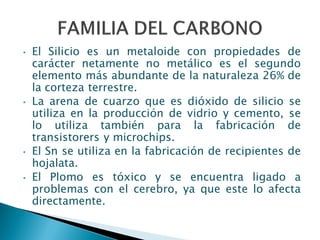 • El Silicio es un metaloide con propiedades de
carácter netamente no metálico es el segundo
elemento más abundante de la naturaleza 26% de
la corteza terrestre.
• La arena de cuarzo que es dióxido de silicio se
utiliza en la producción de vidrio y cemento, se
lo utiliza también para la fabricación de
transistorers y microchips.
• El Sn se utiliza en la fabricación de recipientes de
hojalata.
• El Plomo es tóxico y se encuentra ligado a
problemas con el cerebro, ya que este lo afecta
directamente.
 