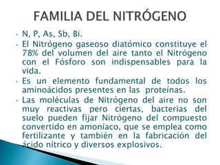 • N, P, As, Sb, Bi.
• El Nitrógeno gaseoso diatómico constituye el
78% del volumen del aire tanto el Nitrógeno
con el Fósforo son indispensables para la
vida.
• Es un elemento fundamental de todos los
aminoácidos presentes en las proteínas.
• Las moléculas de Nitrógeno del aire no son
muy reactivas pero ciertas, bacterias del
suelo pueden fijar Nitrógeno del compuesto
convertido en amoníaco, que se emplea como
fertilizante y también en la fabricación del
ácido nítrico y diversos explosivos.
 