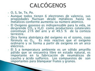 • O, S, Se, Te, Po.
• Aunque todos tienen 6 electrones de valencia, sus
propiedades fluctúan desde metálicos hasta no
metálicos conforme aumenta su número atómico.
• El Oxígeno gaseoso es indispensable para la vida, se
desprende CO2 y H2O como productores colaterales
constituye 21% del aire y el 49.5 % de la corteza
terrestre.
• Otra forma alotrópica del oxígeno es el ozono, cuya
fórmula es O3. Es más reactivo que el oxígeno
ordinario y se forma a partir de oxígeno en un arco
eléctrico.
• El S a temperatura ambiente es un sólido amarillo
pálido que se encuentra libre en estado natural, es
importante en la fabricación de neumáticos de
caucho y ácido sulfúrico. Los compuestos de son
importantes para blanquear frutos y granos.
 
