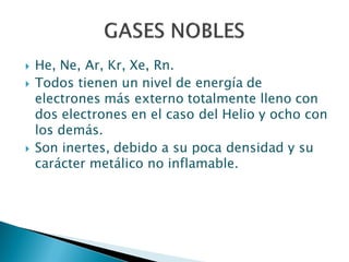  He, Ne, Ar, Kr, Xe, Rn.
 Todos tienen un nivel de energía de
electrones más externo totalmente lleno con
dos electrones en el caso del Helio y ocho con
los demás.
 Son inertes, debido a su poca densidad y su
carácter metálico no inflamable.
 