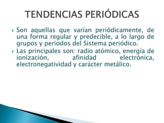  Son aquellas que varían periódicamente, de
una forma regular y predecible, a lo largo de
grupos y periodos del Sistema periódico.
 Las principales son: radio atómico, energía de
ionización, afinidad electrónica,
electronegatividad y carácter metálico.
 