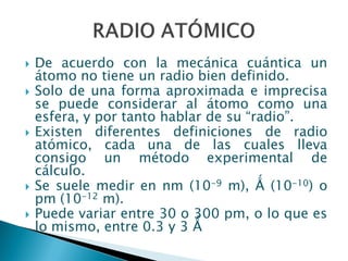  De acuerdo con la mecánica cuántica un
átomo no tiene un radio bien definido.
 Solo de una forma aproximada e imprecisa
se puede considerar al átomo como una
esfera, y por tanto hablar de su “radio”.
 Existen diferentes definiciones de radio
atómico, cada una de las cuales lleva
consigo un método experimental de
cálculo.
 Se suele medir en nm (10-9 m), Ǻ (10-10) o
pm (10-12 m).
 Puede variar entre 30 o 300 pm, o lo que es
lo mismo, entre 0.3 y 3 Ǻ
 