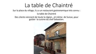 La table de Chaintré
Sur la place du village, il y a un restaurant gastronomique très connu :
la table de Chaintré
Des clients viennent de toute la région , et même de Suisse, pour
goûter la cuisine du chef Sebastien.
 
