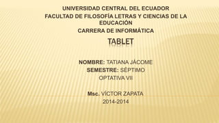 TABLET
UNIVERSIDAD CENTRAL DEL ECUADOR
FACULTAD DE FILOSOFÍA LETRAS Y CIENCIAS DE LA
EDUCACIÓN
CARRERA DE INFORMÁTICA
NOMBRE: TATIANA JÁCOME
SEMESTRE: SÉPTIMO
OPTATIVA VII
Msc. VÍCTOR ZAPATA
2014-2014
 
