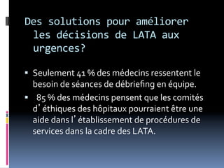 Des	
  solutions	
  pour	
  améliorer	
  
les	
  décisions	
  de	
  LATA	
  aux	
  
urgences?	
  
	
  
§  Seulement	
  41	
  %	
  des	
  médecins	
  ressentent	
  le	
  
besoin	
  de	
  séances	
  de	
  débrieﬁng	
  en	
  équipe.	
  
§  	
  	
  85	
  %	
  des	
  médecins	
  pensent	
  que	
  les	
  comités	
  
d’éthiques	
  des	
  hôpitaux	
  pourraient	
  être	
  une	
  
aide	
  dans	
  l’établissement	
  de	
  procédures	
  de	
  
services	
  dans	
  la	
  cadre	
  des	
  LATA.	
  
 
