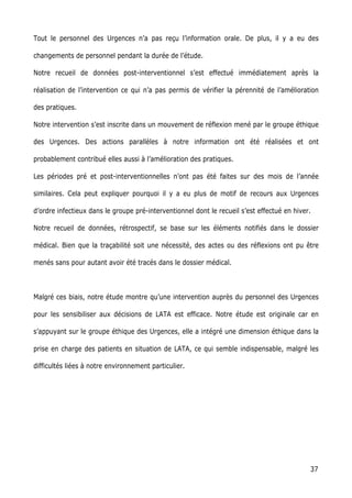 37
Tout le personnel des Urgences n’a pas reçu l’information orale. De plus, il y a eu des
changements de personnel pendant la durée de l’étude.
Notre recueil de données post-interventionnel s’est effectué immédiatement après la
réalisation de l’intervention ce qui n’a pas permis de vérifier la pérennité de l’amélioration
des pratiques.
Notre intervention s’est inscrite dans un mouvement de réflexion mené par le groupe éthique
des Urgences. Des actions parallèles à notre information ont été réalisées et ont
probablement contribué elles aussi à l’amélioration des pratiques.
Les périodes pré et post-interventionnelles n’ont pas été faites sur des mois de l’année
similaires. Cela peut expliquer pourquoi il y a eu plus de motif de recours aux Urgences
d’ordre infectieux dans le groupe pré-interventionnel dont le recueil s’est effectué en hiver.
Notre recueil de données, rétrospectif, se base sur les éléments notifiés dans le dossier
médical. Bien que la traçabilité soit une nécessité, des actes ou des réflexions ont pu être
menés sans pour autant avoir été tracés dans le dossier médical.
Malgré ces biais, notre étude montre qu’une intervention auprès du personnel des Urgences
pour les sensibiliser aux décisions de LATA est efficace. Notre étude est originale car en
s’appuyant sur le groupe éthique des Urgences, elle a intégré une dimension éthique dans la
prise en charge des patients en situation de LATA, ce qui semble indispensable, malgré les
difficultés liées à notre environnement particulier.
 