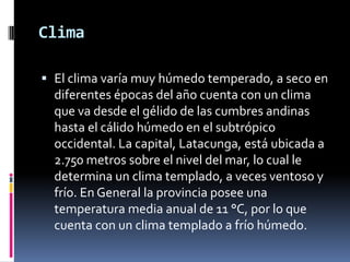 Clima
 El clima varía muy húmedo temperado, a seco en
diferentes épocas del año cuenta con un clima
que va desde el gélido de las cumbres andinas
hasta el cálido húmedo en el subtrópico
occidental. La capital, Latacunga, está ubicada a
2.750 metros sobre el nivel del mar, lo cual le
determina un clima templado, a veces ventoso y
frío. En General la provincia posee una
temperatura media anual de 11 °C, por lo que
cuenta con un clima templado a frío húmedo.
 