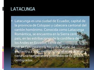 LATACUNGA
 Latacunga es una ciudad de Ecuador, capital de
la provincia de Cotopaxi y cabecera cantonal del
cantón homónimo. Conocida como Latacunga
Romántica, se encuentra en la Sierra centro del
país, en las estribaciones de la cordillera de
los Andes en Ecuador, cerca del
volcán Cotopaxi en la hoya de Patate. Se
encuentra a 2750 metros sobre el nivel del mar y
tiene una temperatura promedio de 12 grados
centígrados.
 