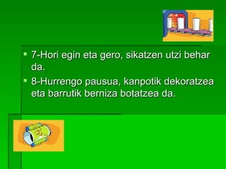 7-Hori egin eta gero, sikatzen utzi behar da. 8-Hurrengo pausua, kanpotik dekoratzea eta barrutik berniza botatzea da.     