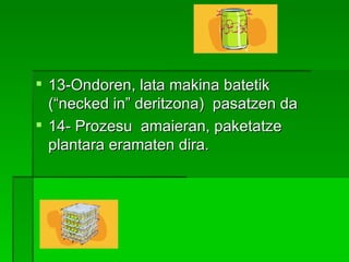 13-Ondoren, lata makina batetik (“necked in” deritzona)  pasatzen da  14- Prozesu  amaieran, paketatze plantara eramaten dira.   