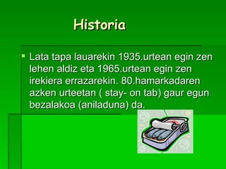 Historia Lata tapa lauarekin 1935.urtean egin zen lehen aldiz eta 1965.urtean egin zen irekiera errazarekin. 80.hamarkadaren azken urteetan ( stay- on tab) gaur egun bezalakoa (aniladuna) da.  