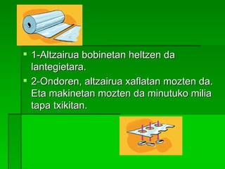 1-Altzairua bobinetan heltzen da lantegietara. 2-Ondoren, altzairua xaflatan mozten da. Eta makinetan mozten da minutuko milia tapa txikitan. 