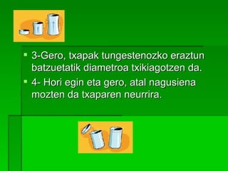 3-Gero, txapak tungestenozko eraztun batzuetatik diametroa txikiagotzen da. 4- Hori egin eta gero, atal nagusiena mozten da txaparen neurrira.   