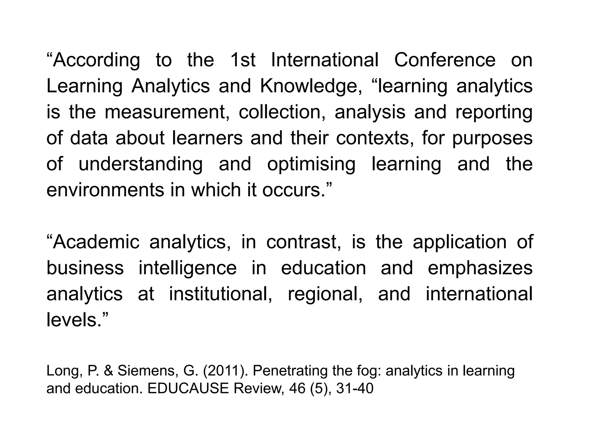 “According to the 1st International Conference on
Learning Analytics and Knowledge, “learning analytics
is the measurement, collection, analysis and reporting
of data about learners and their contexts, for purposes
of understanding and optimising learning and the
environments in which it occurs.”
“Academic analytics, in contrast, is the application of
business intelligence in education and emphasizes
analytics at institutional, regional, and international
levels.”
Long, P. & Siemens, G. (2011). Penetrating the fog: analytics in learning
and education. EDUCAUSE Review, 46 (5), 31-40