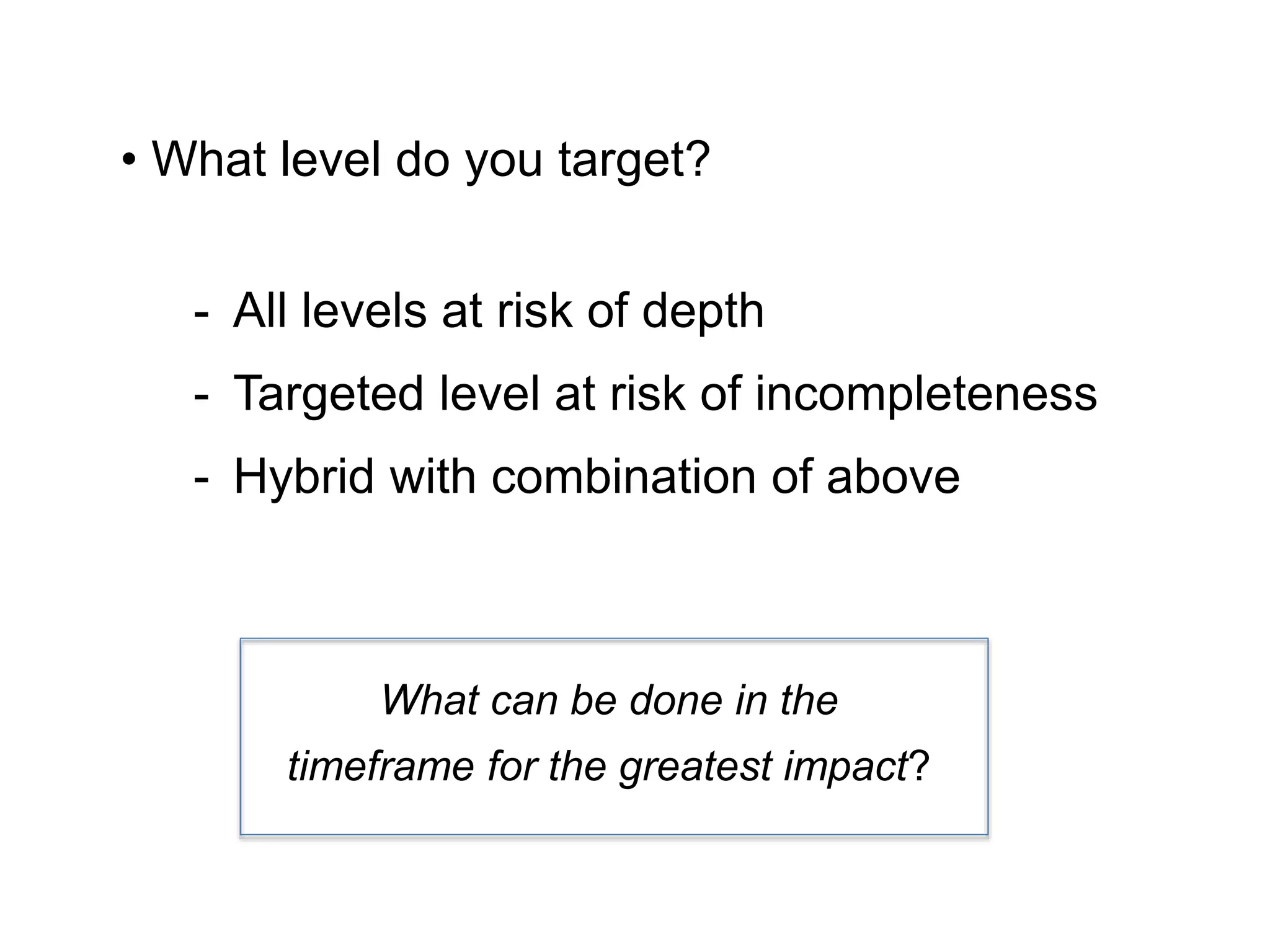 • What level do you target?
- All levels at risk of depth
- Targeted level at risk of incompleteness
- Hybrid with combination of above
What can be done in the
timeframe for the greatest impact?