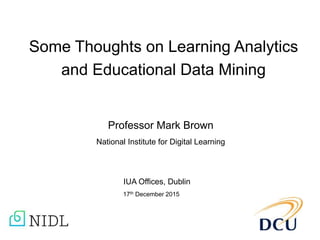 Some Thoughts on Learning Analytics
and Educational Data Mining
Professor Mark Brown
National Institute for Digital Learning
IUA Offices, Dublin
17th December 2015
 