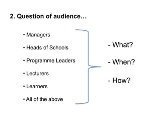 • Managers
• Heads of Schools
• Programme Leaders
• Lecturers
• Learners
• All of the above
2. Question of audience…
- What?
- When?
- How?
 