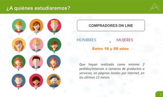 4
¿A quiénes estudiaremos?
COMPRADORES ON LINE
HOMBRES MUJERES
Que hayan realizado como mínimo 2
pedidos/reservas o compras de productos o
servicios, en páginas locales por internet, en
los últimos 12 meses.
Y
Entre 18 y 50 años
 