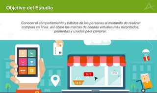 7
Objetivo del Estudio
Conocer el comportamiento y hábitos de las personas al momento de realizar
compras en línea, así como las marcas de tiendas virtuales más recordadas,
preferidas y usadas para comprar.
 