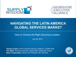 How to Choose the Right Sourcing Location
July 28, 2015	
  
NAVIGATING THE LATIN AMERICA
GLOBAL SERVICES MARKET
Adriana Castro, SVP Customer Service, Citibank, LATAM HUB
Tim Bilali, Executive Director, Global SAP, Interpublic Group
Brian Tumpowsky, Acting Vice President, Re: Sources
 