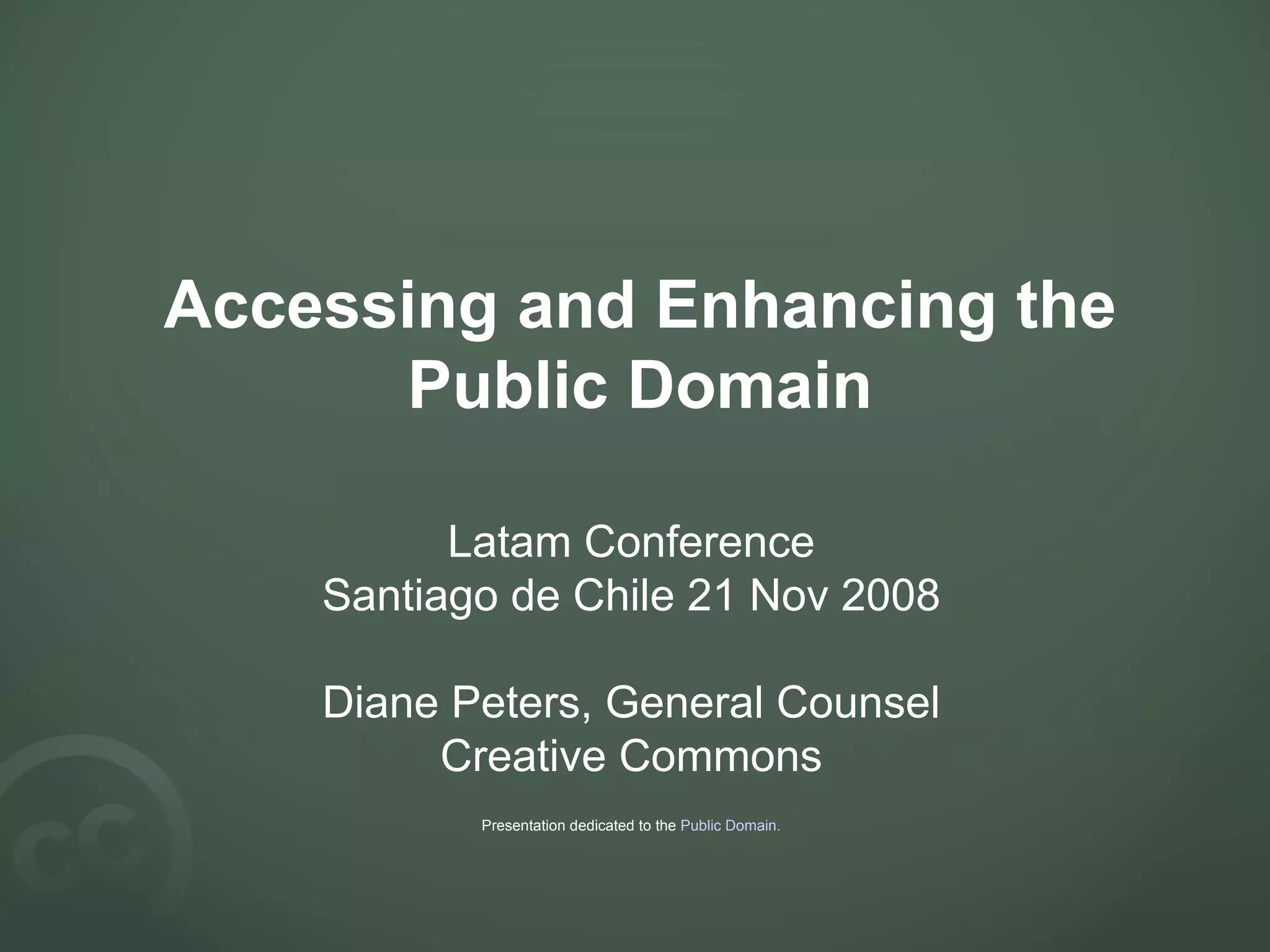 Accessing and Enhancing the Public Domain Latam Conference Santiago de Chile 21 Nov 2008 Diane Peters, General Counsel Creative Commons Presentation dedicated to the Public Domain .